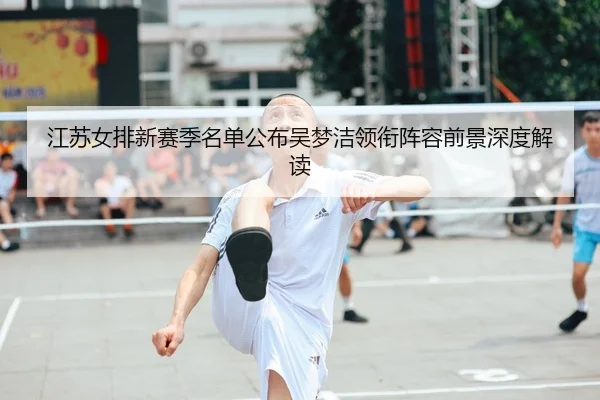 江苏女排新赛季名单公布吴梦洁领衔阵容前景深度解读
