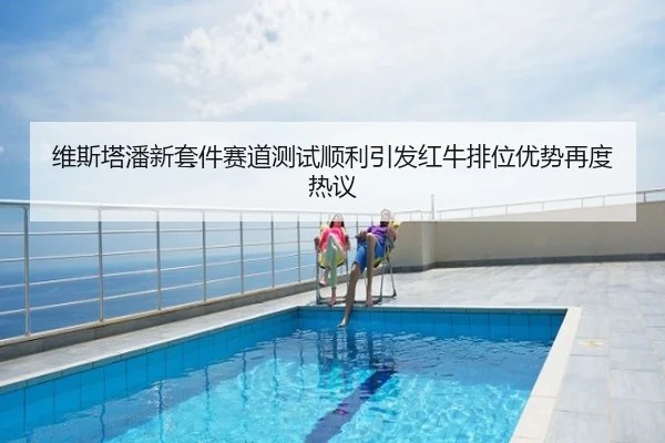 维斯塔潘新套件赛道测试顺利引发红牛排位优势再度热议