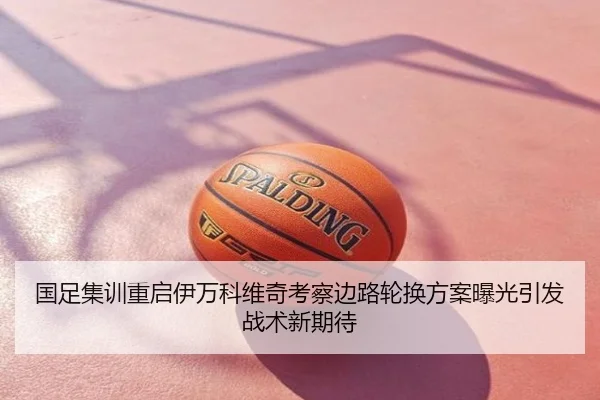 国足集训重启伊万科维奇考察边路轮换方案曝光引发战术新期待